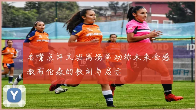 名嘴点评文班离场举动称未来会感激布伦森的教训与启示