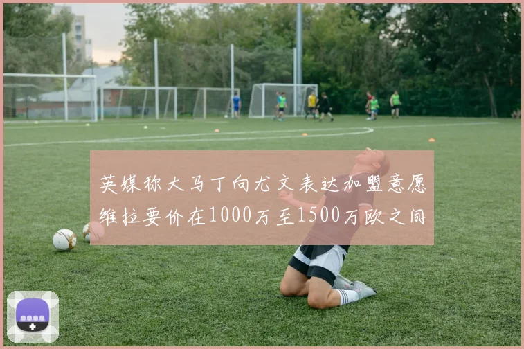 英媒称大马丁向尤文表达加盟意愿维拉要价在1000万至1500万欧之间