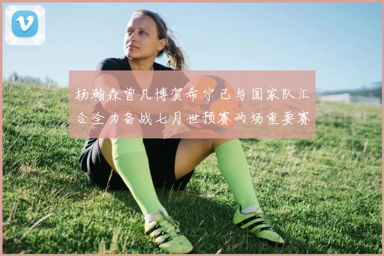 杨瀚森曾凡博贺希宁已与国家队汇合全力备战七月世预赛两场重要赛事