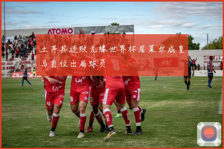 土耳其连败无缘世界杯居莱尔成皇马首位出局球员