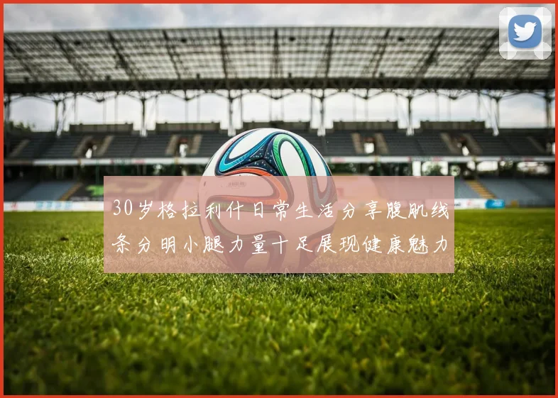 30岁格拉利什日常生活分享腹肌线条分明小腿力量十足展现健康魅力