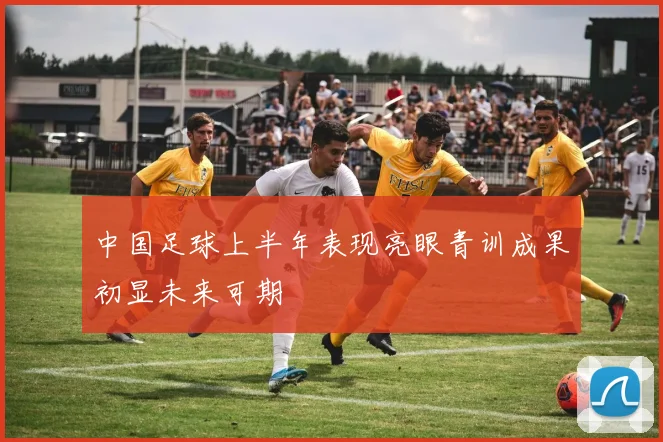 中国足球上半年表现亮眼青训成果初显未来可期