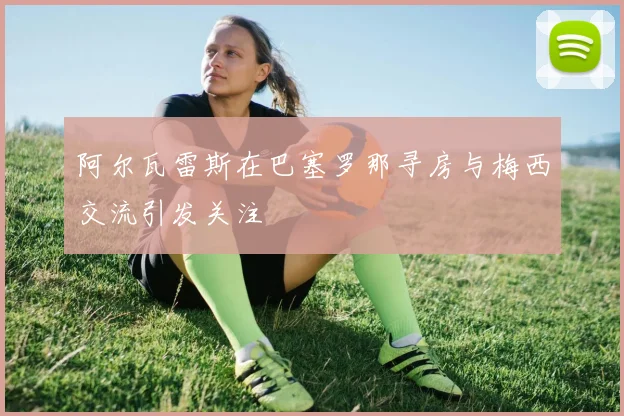 阿尔瓦雷斯在巴塞罗那寻房与梅西交流引发关注