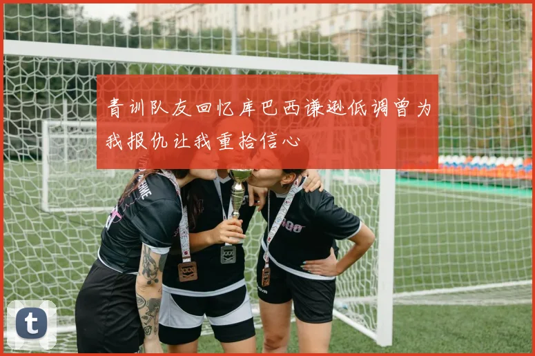 青训队友回忆库巴西谦逊低调曾为我报仇让我重拾信心