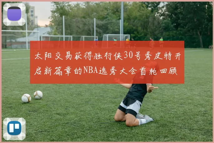 太阳交易获得独行侠30号秀皮特开启新篇章的NBA选秀大会首轮回顾