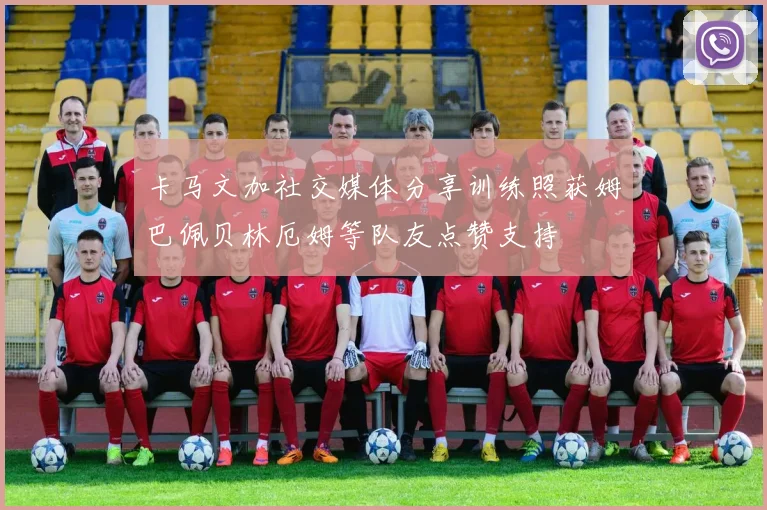 卡马文加社交媒体分享训练照获姆巴佩贝林厄姆等队友点赞支持