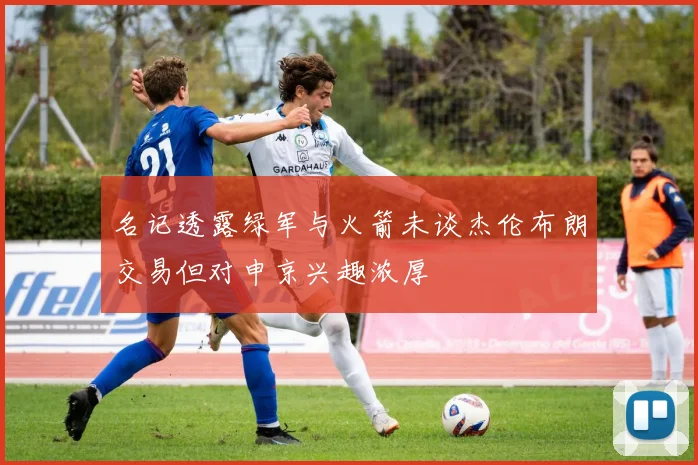 名记透露绿军与火箭未谈杰伦布朗交易但对申京兴趣浓厚