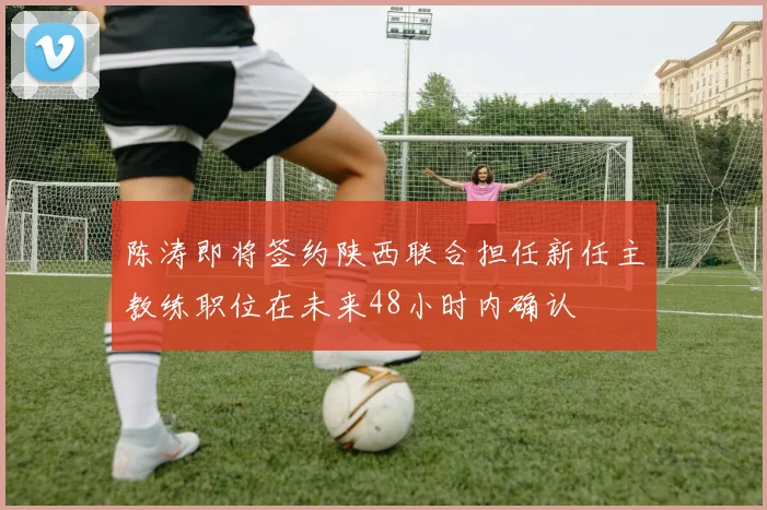 陈涛即将签约陕西联合担任新任主教练职位在未来48小时内确认