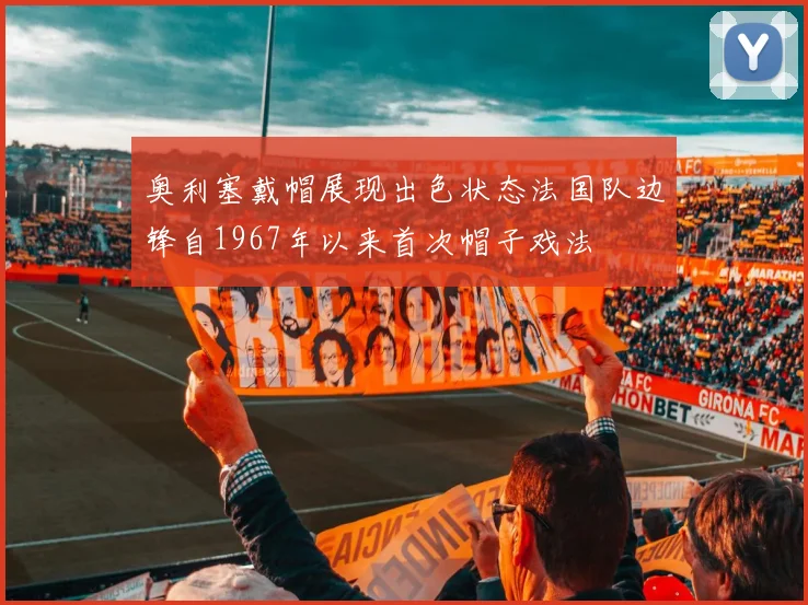奥利塞戴帽展现出色状态法国队边锋自1967年以来首次帽子戏法