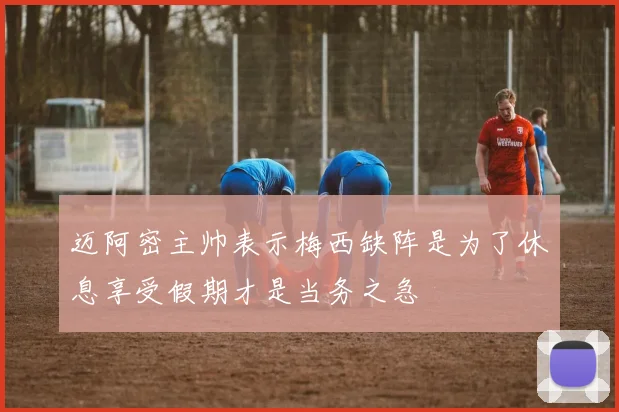 迈阿密主帅表示梅西缺阵是为了休息享受假期才是当务之急